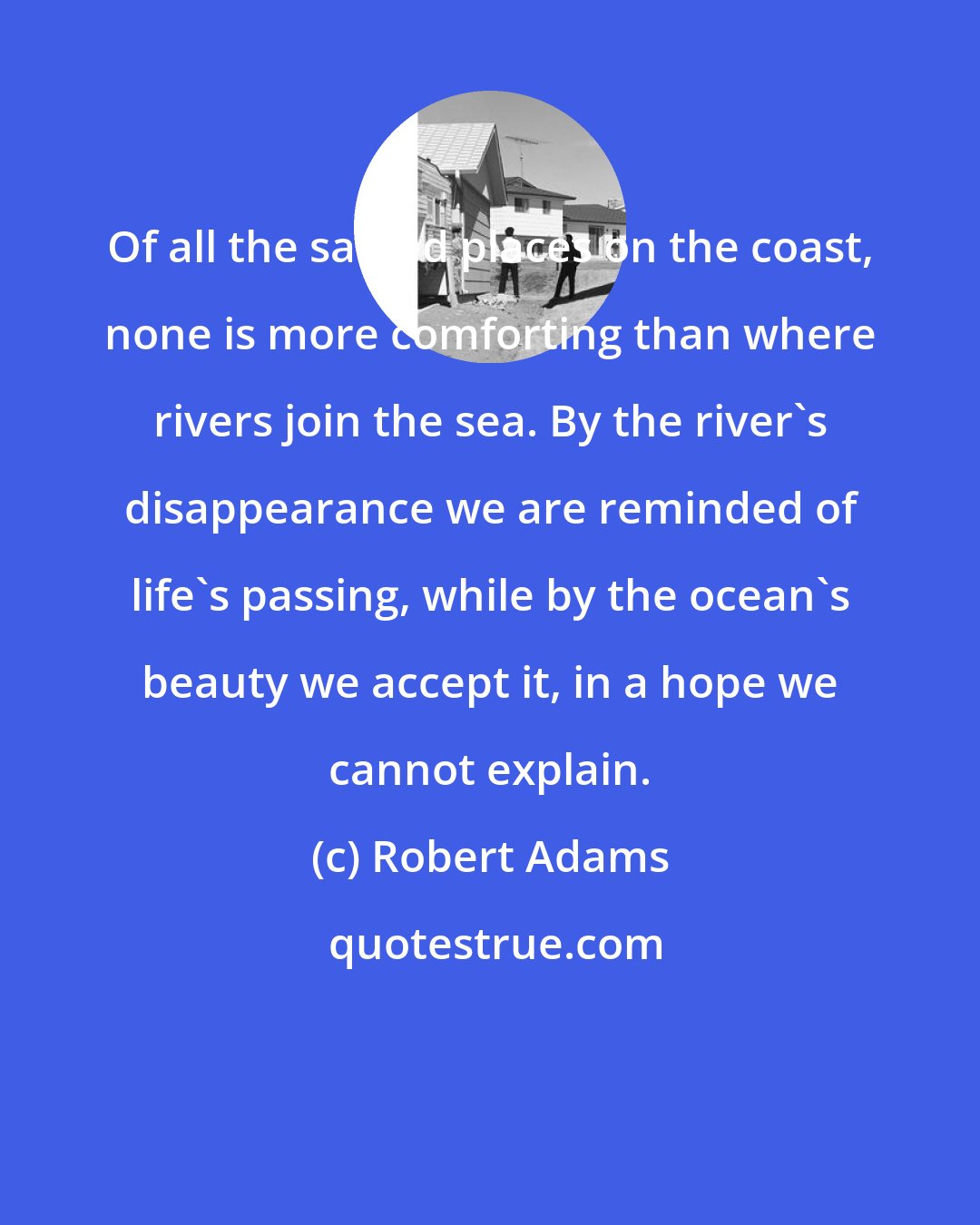 Robert Adams: Of all the sacred places on the coast, none is more comforting than where rivers join the sea. By the river's disappearance we are reminded of life's passing, while by the ocean's beauty we accept it, in a hope we cannot explain.