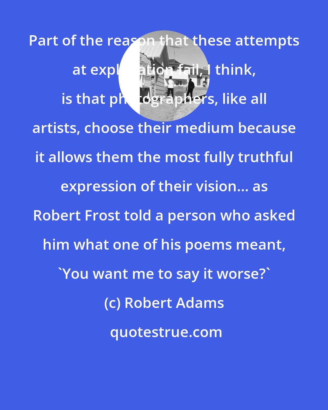 Robert Adams: Part of the reason that these attempts at explanation fail, I think, is that photographers, like all artists, choose their medium because it allows them the most fully truthful expression of their vision... as Robert Frost told a person who asked him what one of his poems meant, 'You want me to say it worse?'