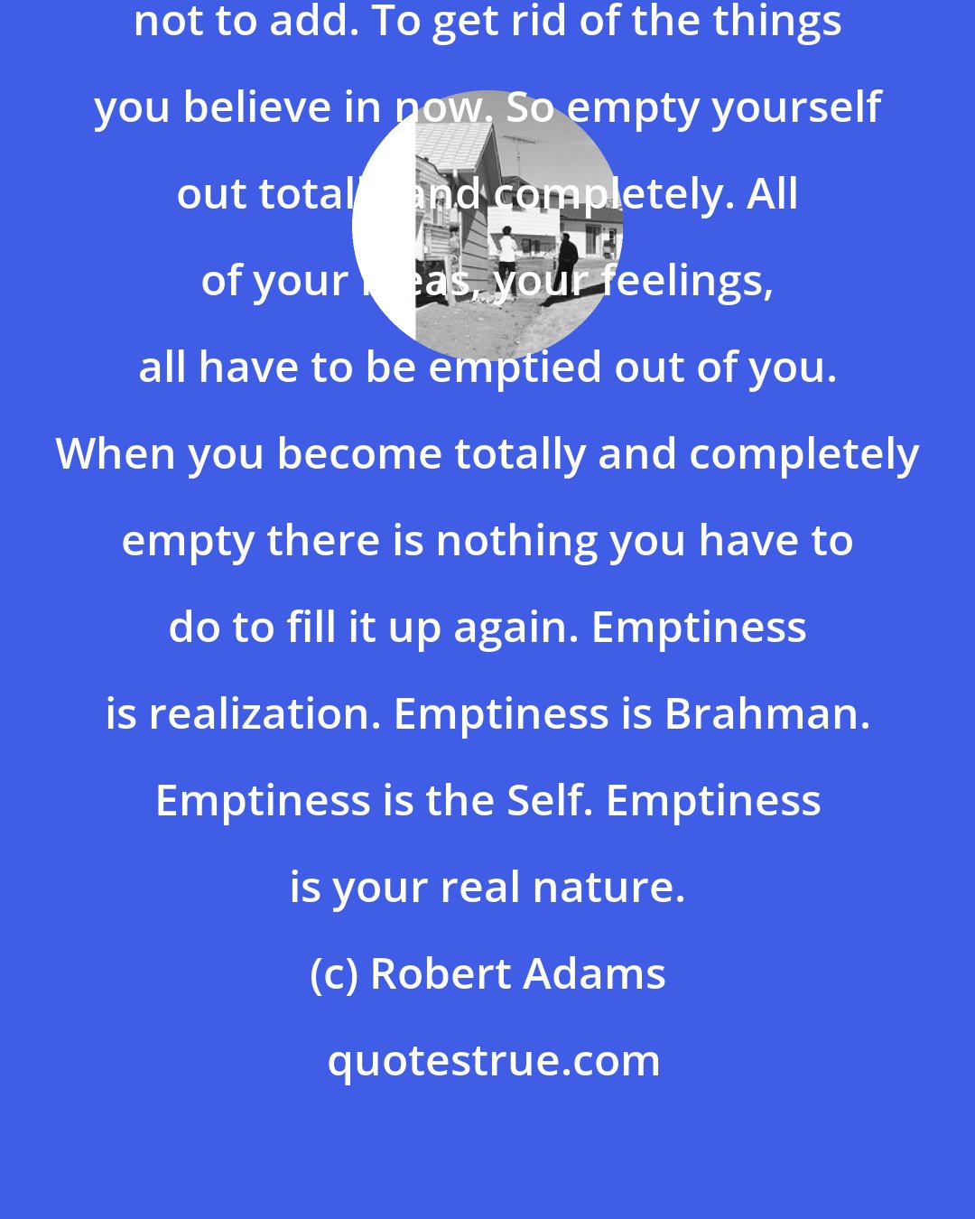 Robert Adams: The highest truth is to delete, not to add. To get rid of the things you believe in now. So empty yourself out totally and completely. All of your ideas, your feelings, all have to be emptied out of you. When you become totally and completely empty there is nothing you have to do to fill it up again. Emptiness is realization. Emptiness is Brahman. Emptiness is the Self. Emptiness is your real nature.