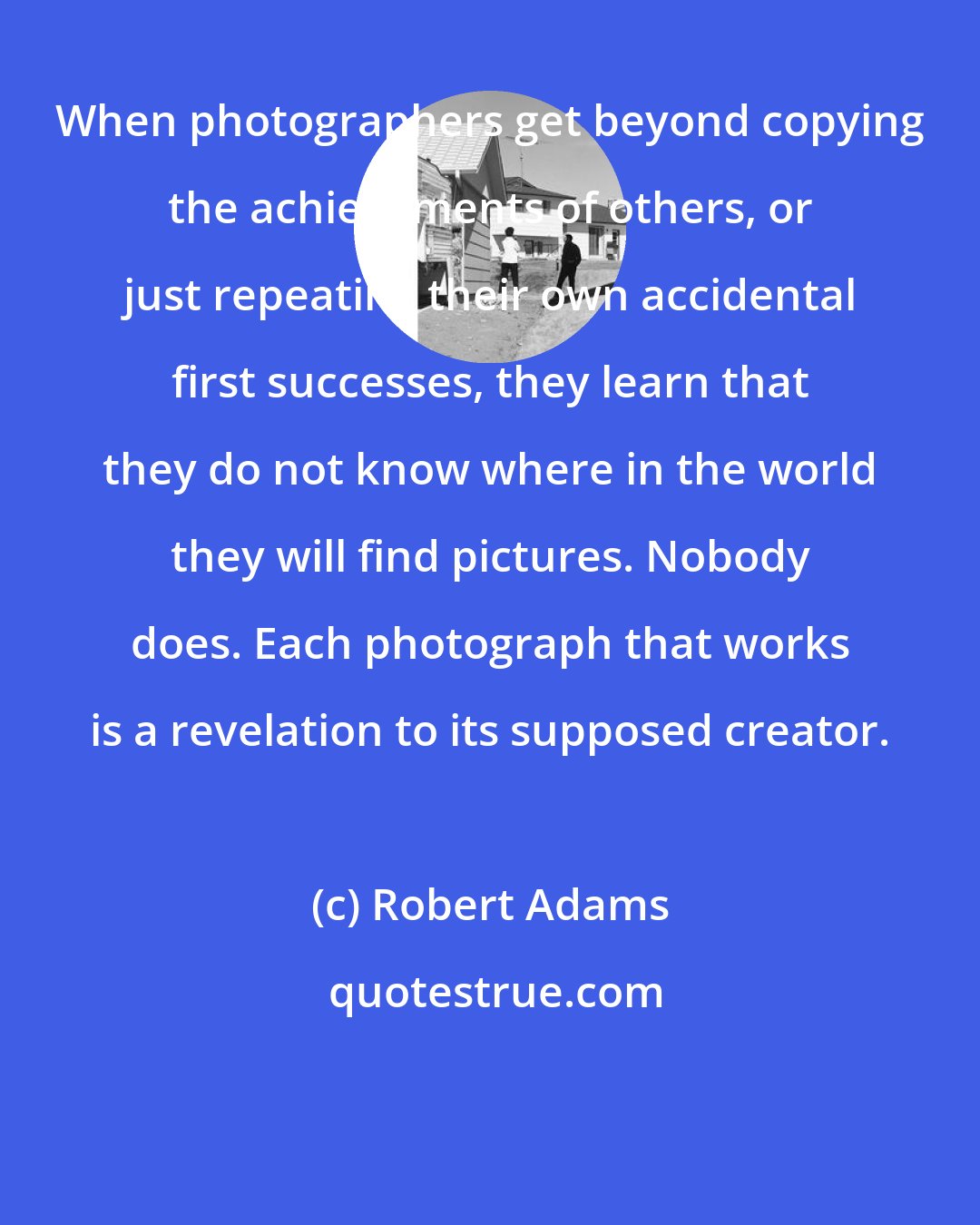 Robert Adams: When photographers get beyond copying the achievements of others, or just repeating their own accidental first successes, they learn that they do not know where in the world they will find pictures. Nobody does. Each photograph that works is a revelation to its supposed creator.