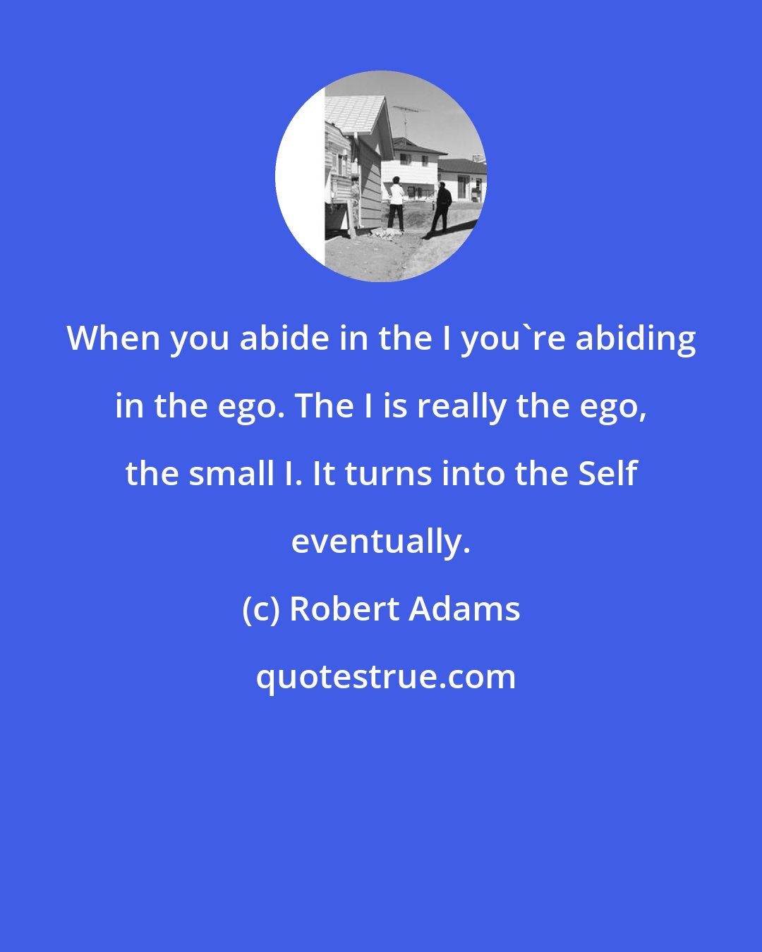 Robert Adams: When you abide in the I you're abiding in the ego. The I is really the ego, the small I. It turns into the Self eventually.