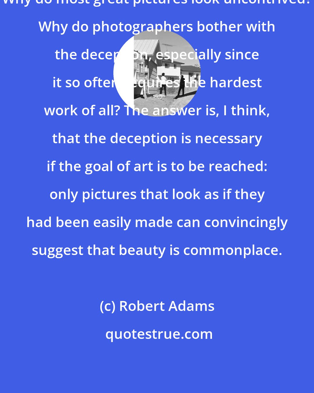 Robert Adams: Why do most great pictures look uncontrived? Why do photographers bother with the deception, especially since it so often requires the hardest work of all? The answer is, I think, that the deception is necessary if the goal of art is to be reached: only pictures that look as if they had been easily made can convincingly suggest that beauty is commonplace.