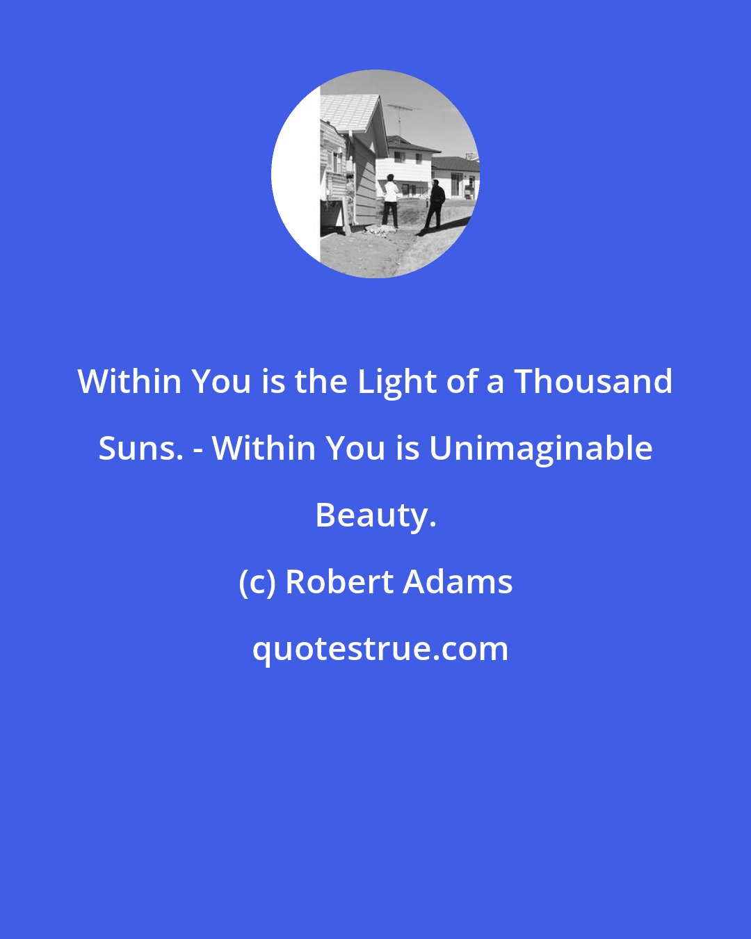 Robert Adams: Within You is the Light of a Thousand Suns. - Within You is Unimaginable Beauty.