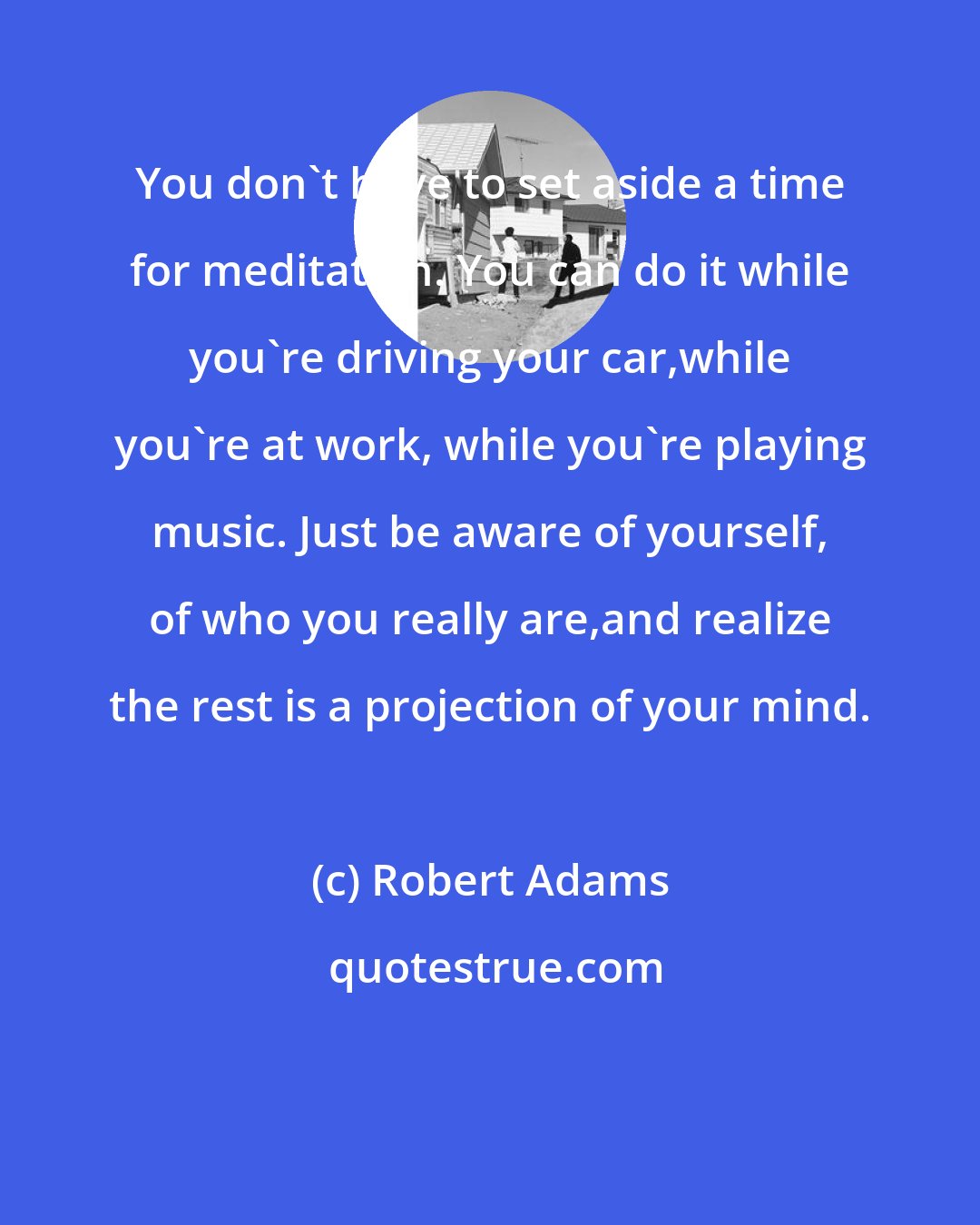 Robert Adams: You don't have to set aside a time for meditation. You can do it while you're driving your car,while you're at work, while you're playing music. Just be aware of yourself, of who you really are,and realize the rest is a projection of your mind.