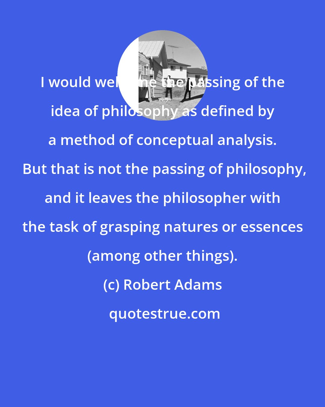 Robert Adams: I would welcome the passing of the idea of philosophy as defined by a method of conceptual analysis.  But that is not the passing of philosophy, and it leaves the philosopher with the task of grasping natures or essences (among other things).