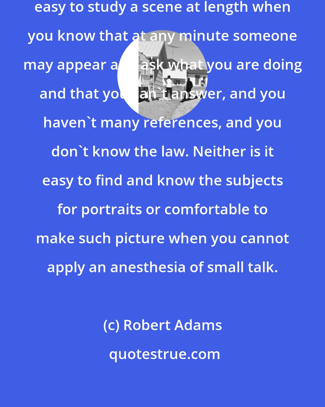 Robert Adams: In a foreign country it is far from easy to study a scene at length when you know that at any minute someone may appear and ask what you are doing and that you can't answer, and you haven't many references, and you don't know the law. Neither is it easy to find and know the subjects for portraits or comfortable to make such picture when you cannot apply an anesthesia of small talk.