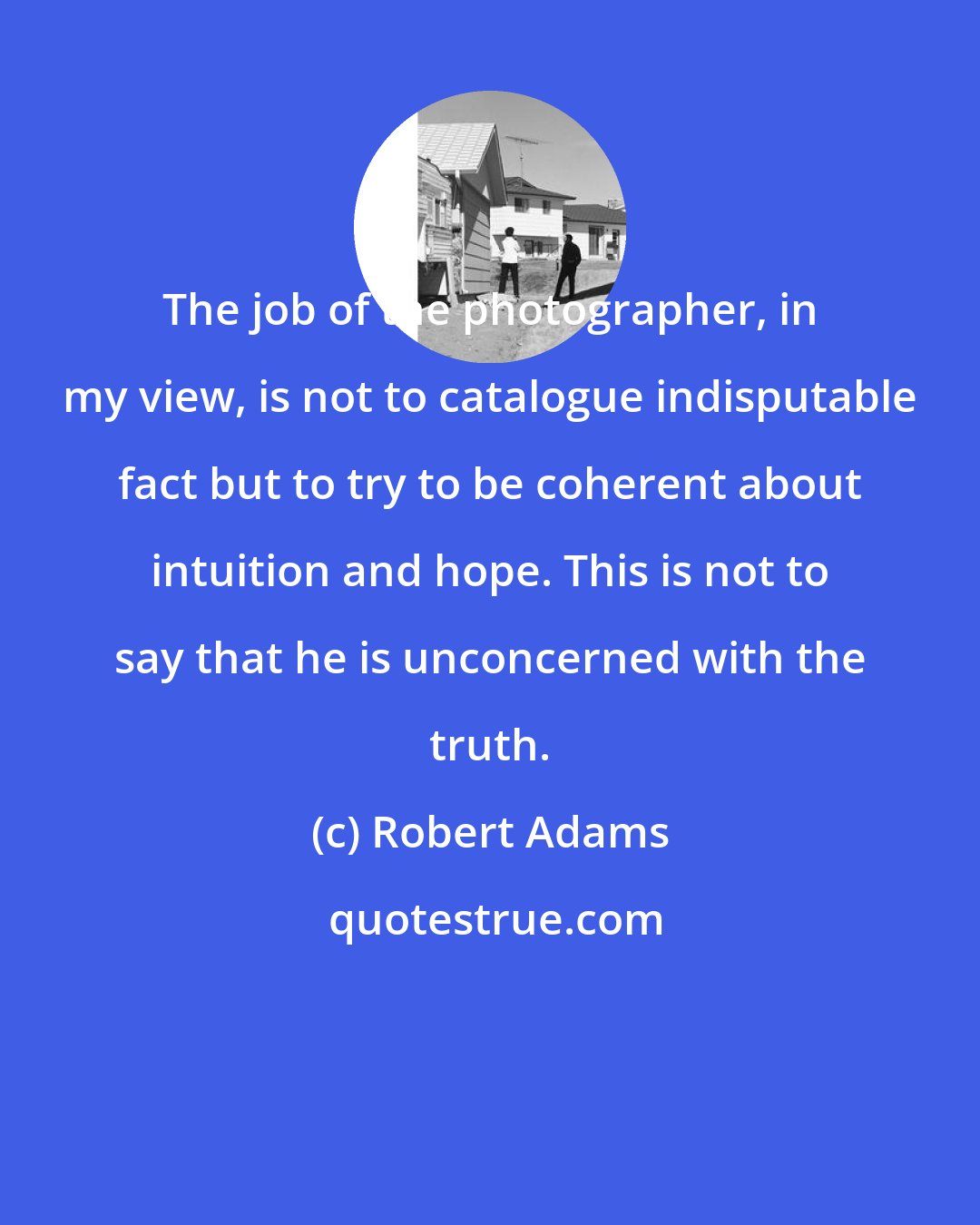 Robert Adams: The job of the photographer, in my view, is not to catalogue indisputable fact but to try to be coherent about intuition and hope. This is not to say that he is unconcerned with the truth.