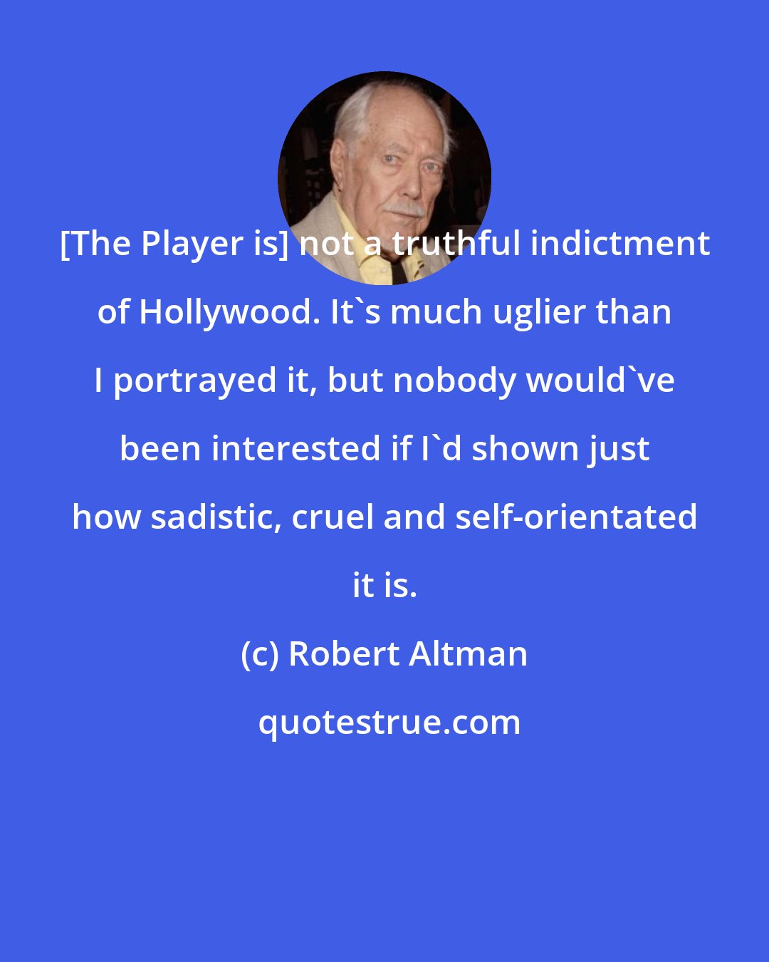 Robert Altman: [The Player is] not a truthful indictment of Hollywood. It's much uglier than I portrayed it, but nobody would've been interested if I'd shown just how sadistic, cruel and self-orientated it is.