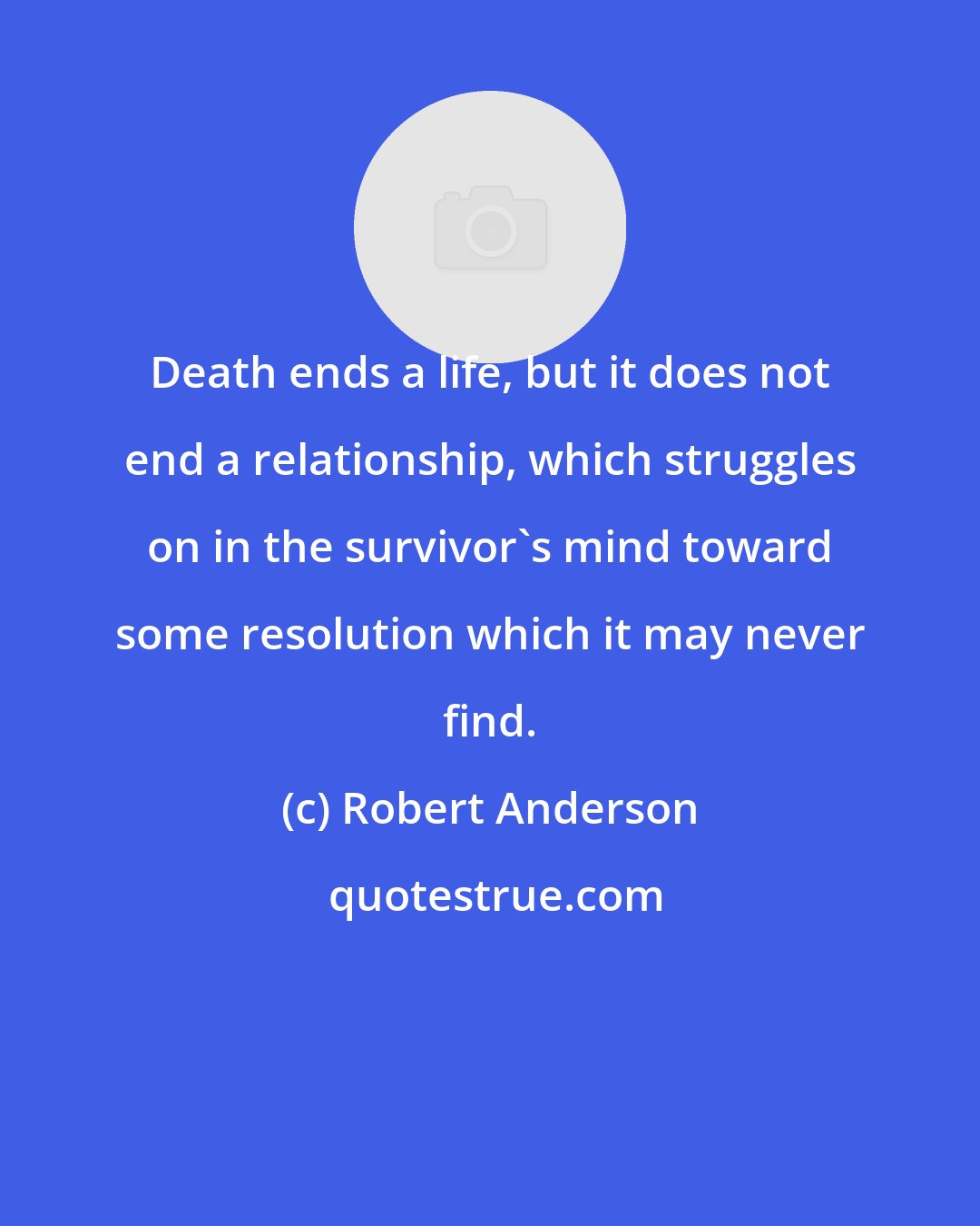 Robert Anderson: Death ends a life, but it does not end a relationship, which struggles on in the survivor's mind toward some resolution which it may never find.