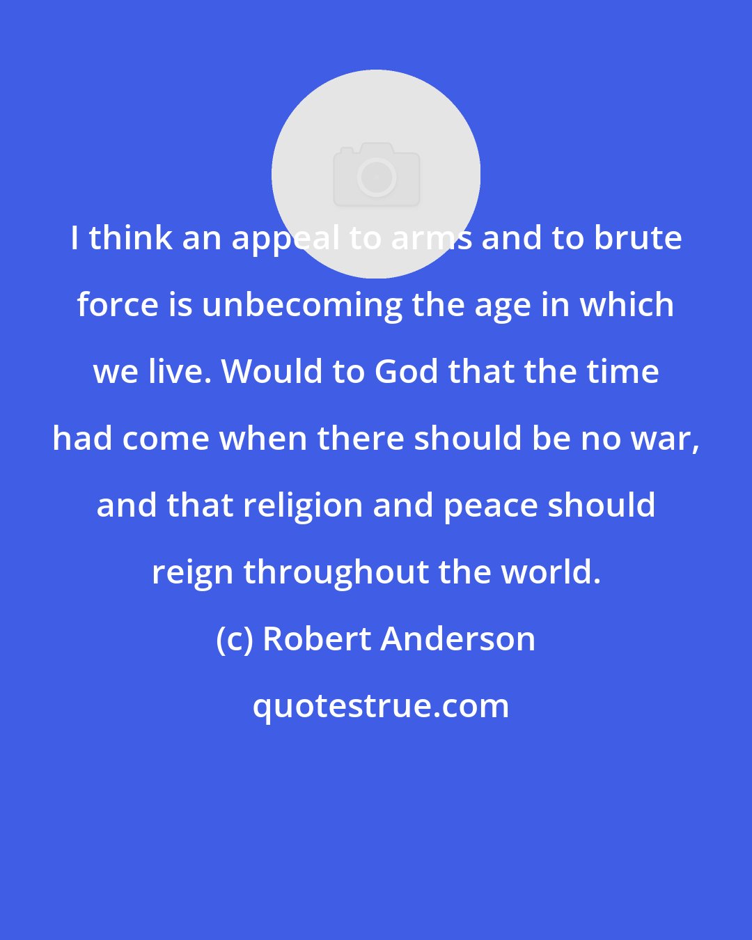 Robert Anderson: I think an appeal to arms and to brute force is unbecoming the age in which we live. Would to God that the time had come when there should be no war, and that religion and peace should reign throughout the world.