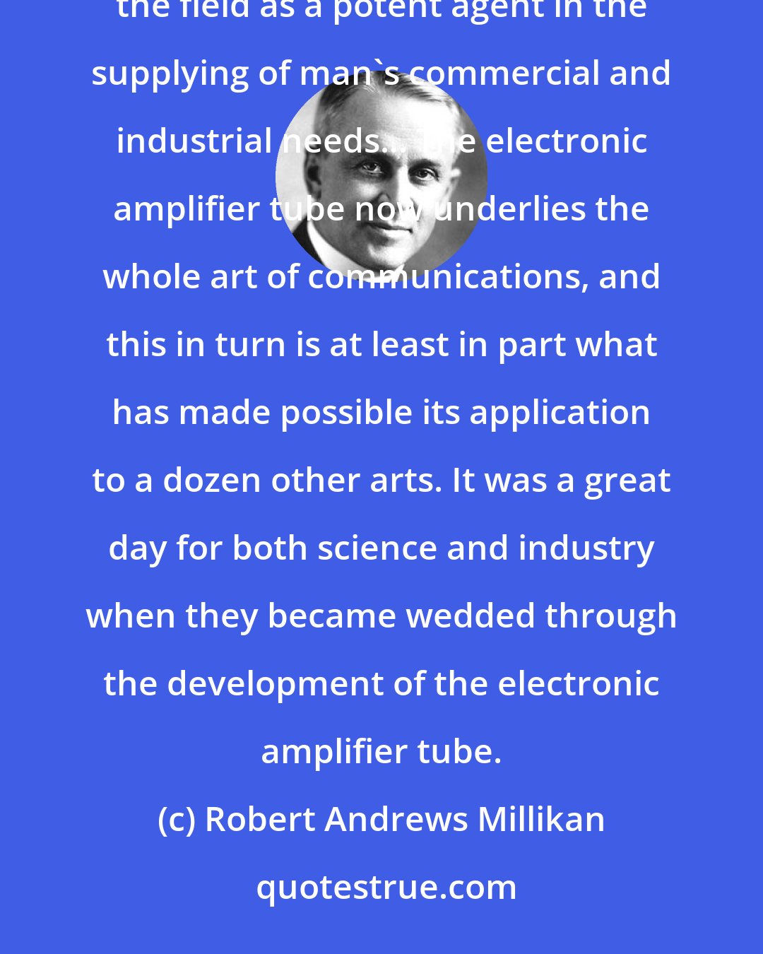 Robert Andrews Millikan: From that night on, the electron-up to that time largely the plaything of the scientist-had clearly entered the field as a potent agent in the supplying of man's commercial and industrial needs... The electronic amplifier tube now underlies the whole art of communications, and this in turn is at least in part what has made possible its application to a dozen other arts. It was a great day for both science and industry when they became wedded through the development of the electronic amplifier tube.