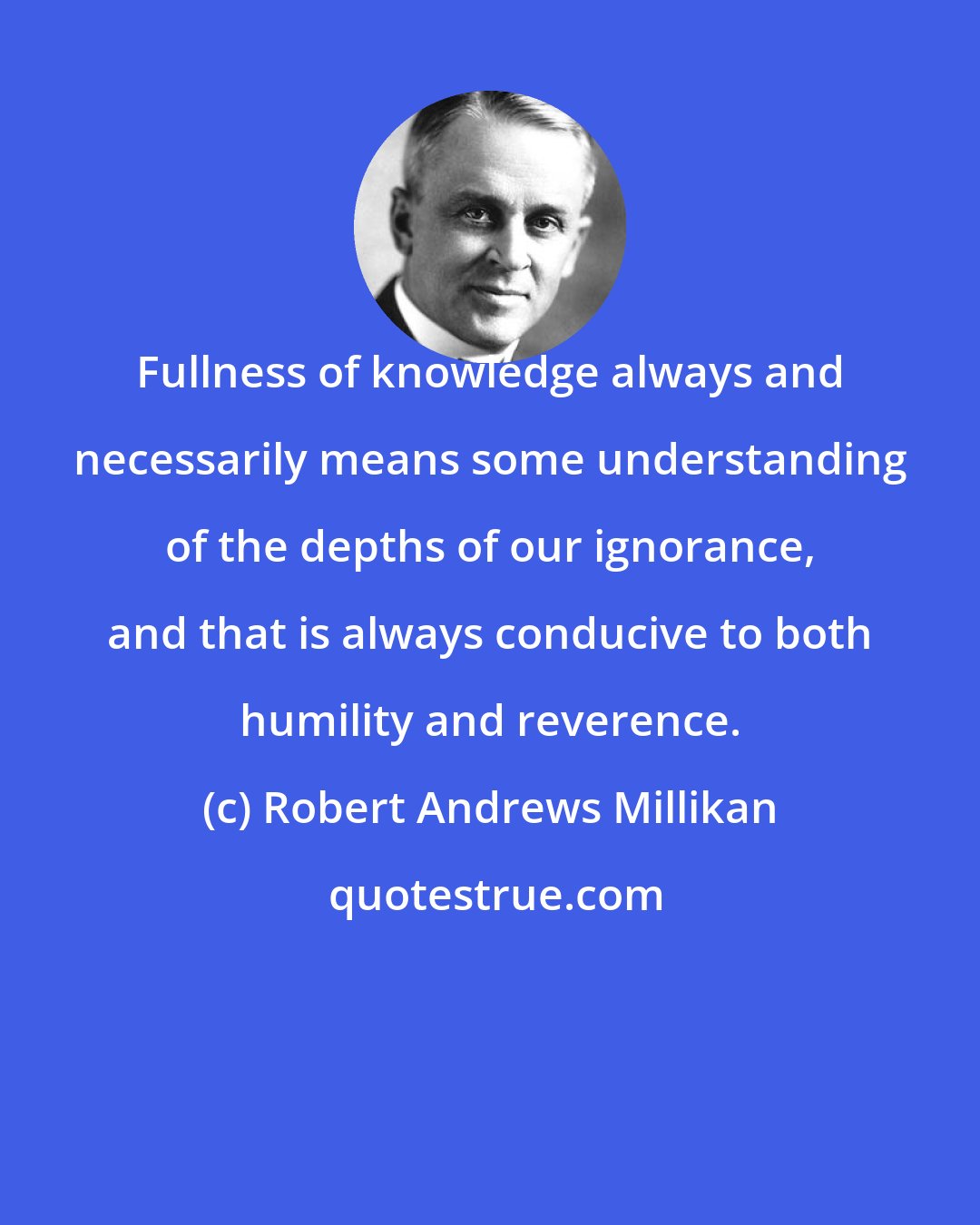 Robert Andrews Millikan: Fullness of knowledge always and necessarily means some understanding of the depths of our ignorance, and that is always conducive to both humility and reverence.