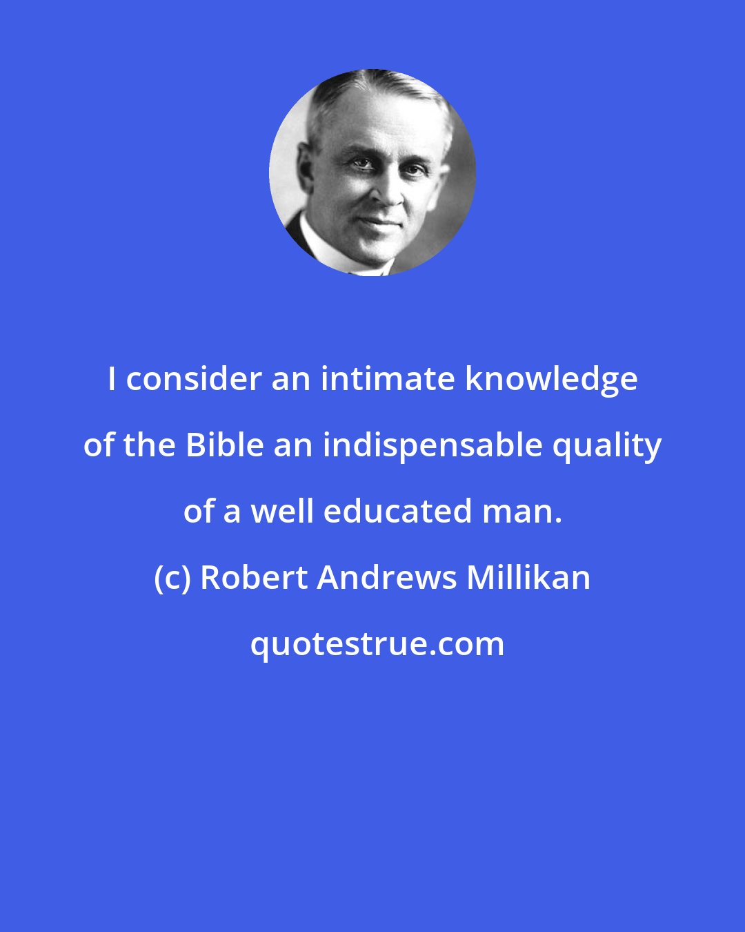 Robert Andrews Millikan: I consider an intimate knowledge of the Bible an indispensable quality of a well educated man.