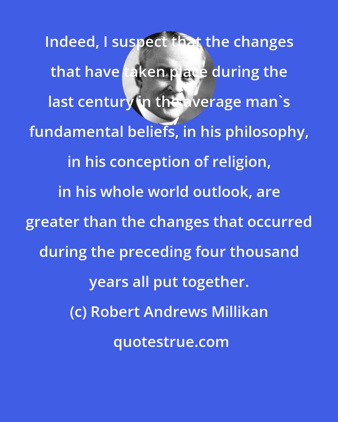 Robert Andrews Millikan: Indeed, I suspect that the changes that have taken place during the last century in the average man's fundamental beliefs, in his philosophy, in his conception of religion, in his whole world outlook, are greater than the changes that occurred during the preceding four thousand years all put together.