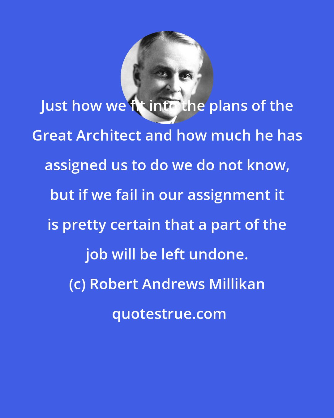 Robert Andrews Millikan: Just how we fit into the plans of the Great Architect and how much he has assigned us to do we do not know, but if we fail in our assignment it is pretty certain that a part of the job will be left undone.