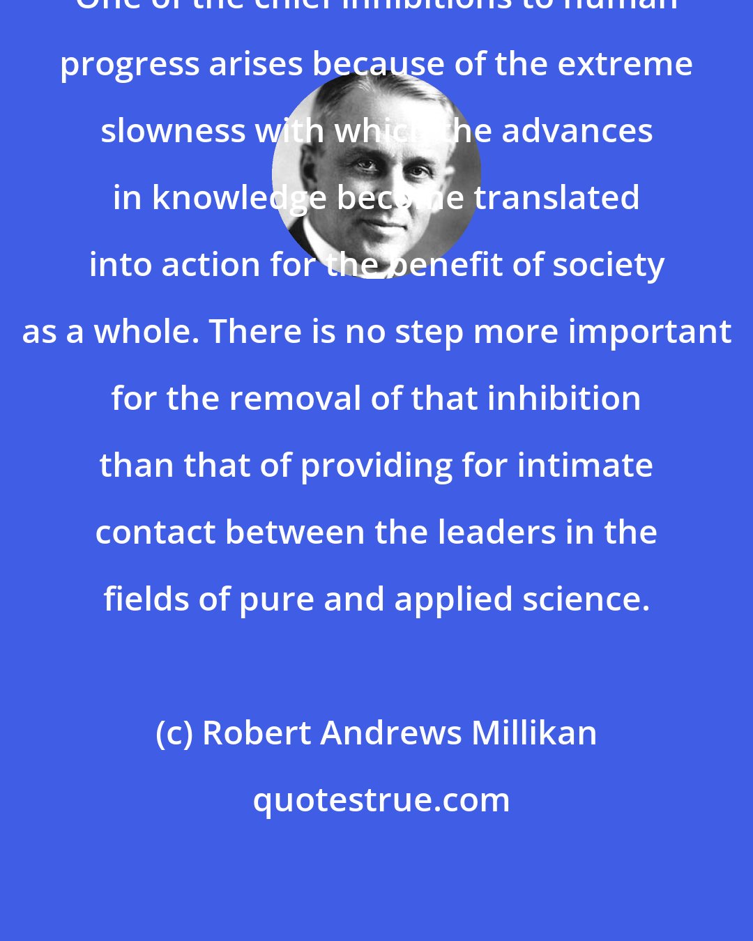 Robert Andrews Millikan: One of the chief inhibitions to human progress arises because of the extreme slowness with which the advances in knowledge become translated into action for the benefit of society as a whole. There is no step more important for the removal of that inhibition than that of providing for intimate contact between the leaders in the fields of pure and applied science.