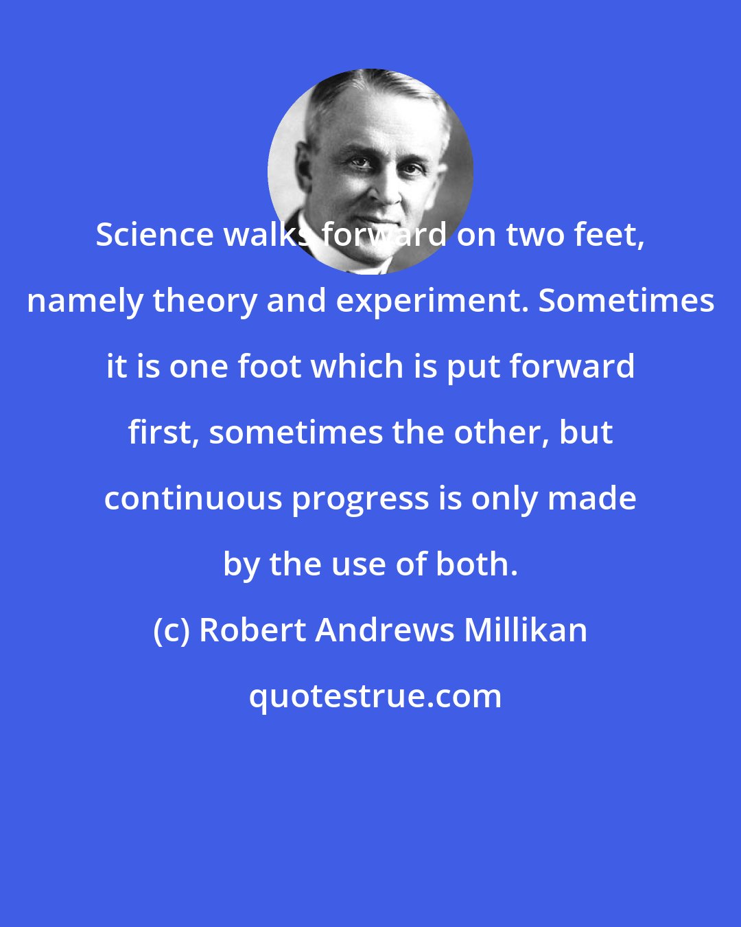 Robert Andrews Millikan: Science walks forward on two feet, namely theory and experiment. Sometimes it is one foot which is put forward first, sometimes the other, but continuous progress is only made by the use of both.