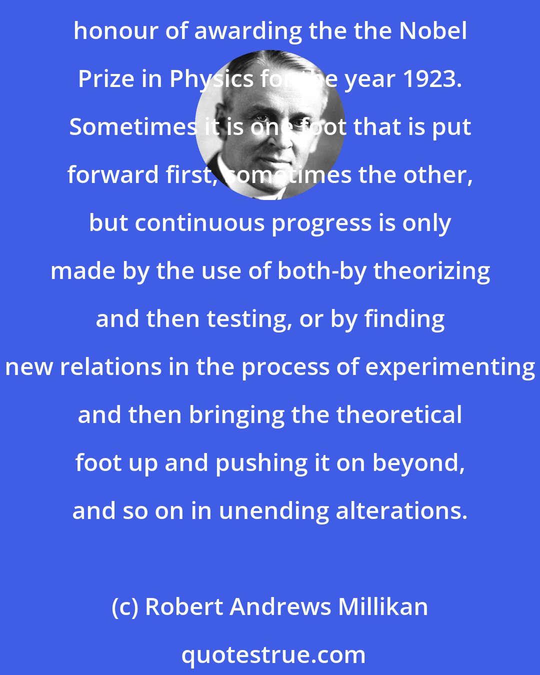 Robert Andrews Millikan: The fact that Science walks forward on two feet, namely theory and experiment, is nowhere better illustrated than in the two fields for slight contributions to which you have done me the great honour of awarding the the Nobel Prize in Physics for the year 1923. Sometimes it is one foot that is put forward first, sometimes the other, but continuous progress is only made by the use of both-by theorizing and then testing, or by finding new relations in the process of experimenting and then bringing the theoretical foot up and pushing it on beyond, and so on in unending alterations.