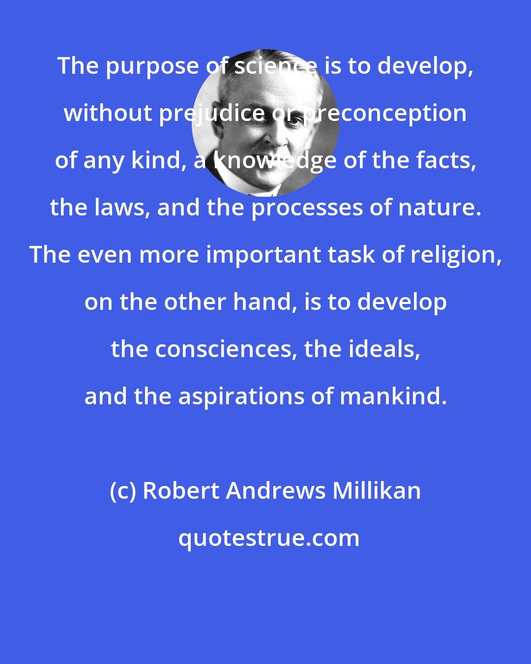 Robert Andrews Millikan: The purpose of science is to develop, without prejudice or preconception of any kind, a knowledge of the facts, the laws, and the processes of nature. The even more important task of religion, on the other hand, is to develop the consciences, the ideals, and the aspirations of mankind.