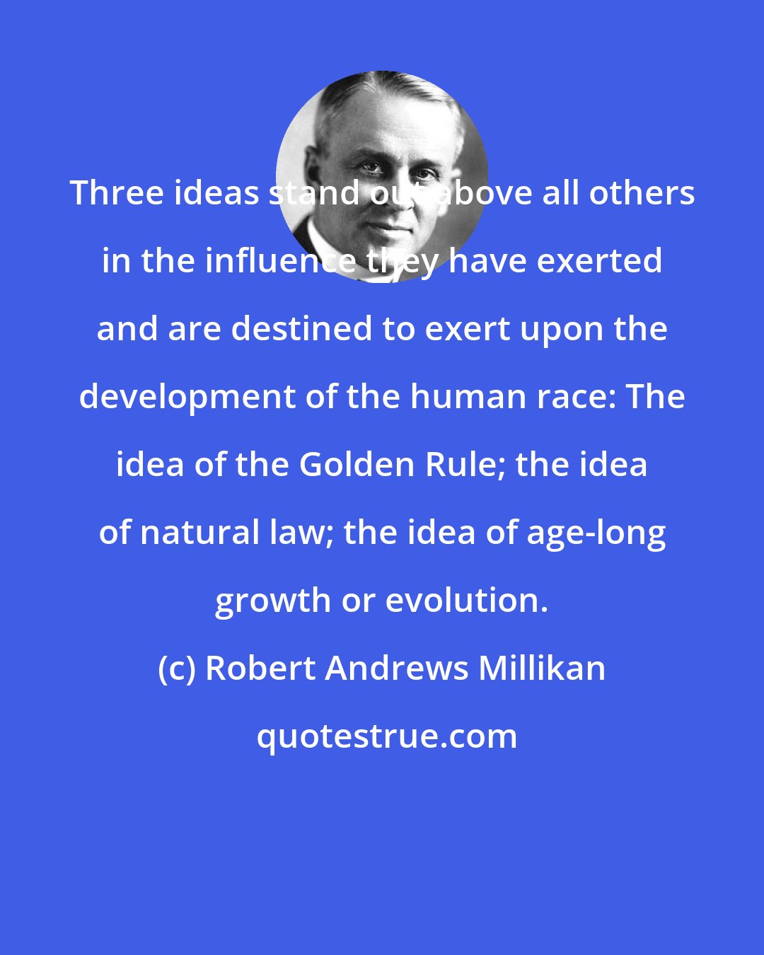 Robert Andrews Millikan: Three ideas stand out above all others in the influence they have exerted and are destined to exert upon the development of the human race: The idea of the Golden Rule; the idea of natural law; the idea of age-long growth or evolution.
