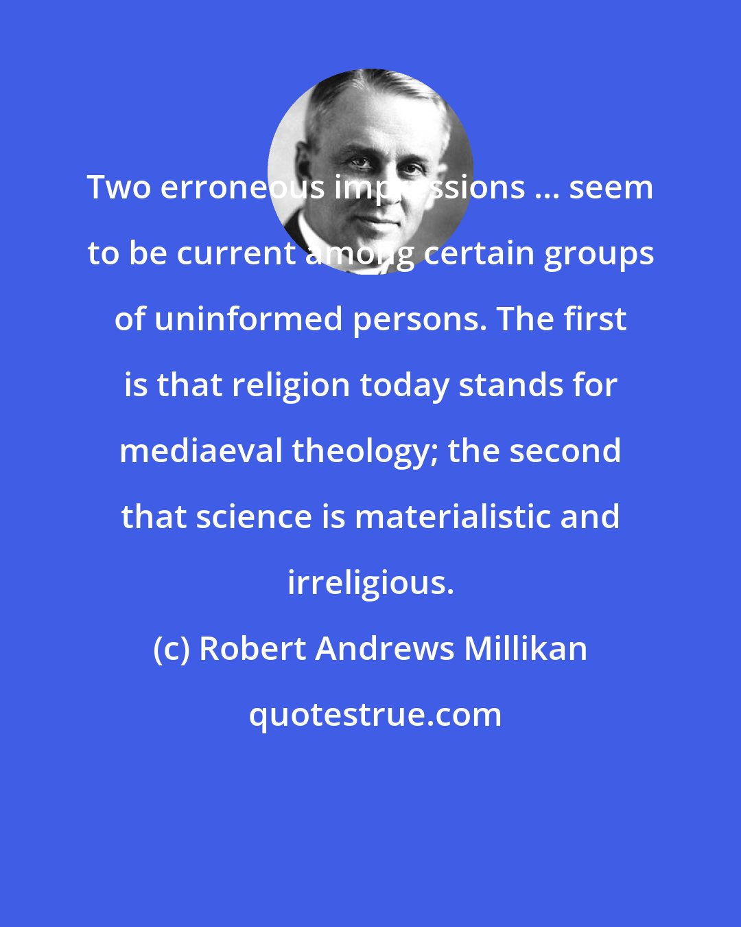Robert Andrews Millikan: Two erroneous impressions ... seem to be current among certain groups of uninformed persons. The first is that religion today stands for mediaeval theology; the second that science is materialistic and irreligious.