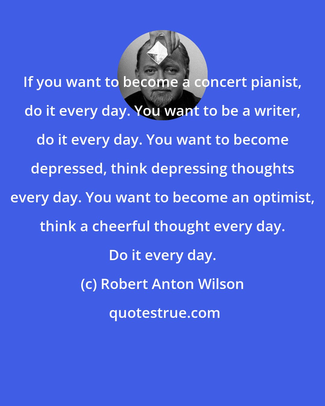 Robert Anton Wilson: If you want to become a concert pianist, do it every day. You want to be a writer, do it every day. You want to become depressed, think depressing thoughts every day. You want to become an optimist, think a cheerful thought every day. Do it every day.