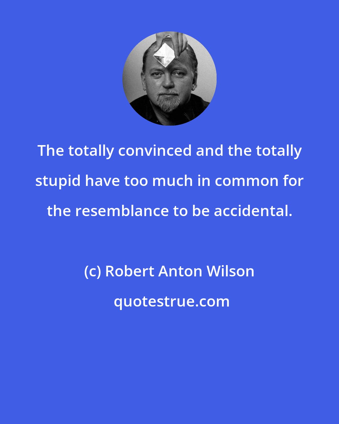 Robert Anton Wilson: The totally convinced and the totally stupid have too much in common for the resemblance to be accidental.