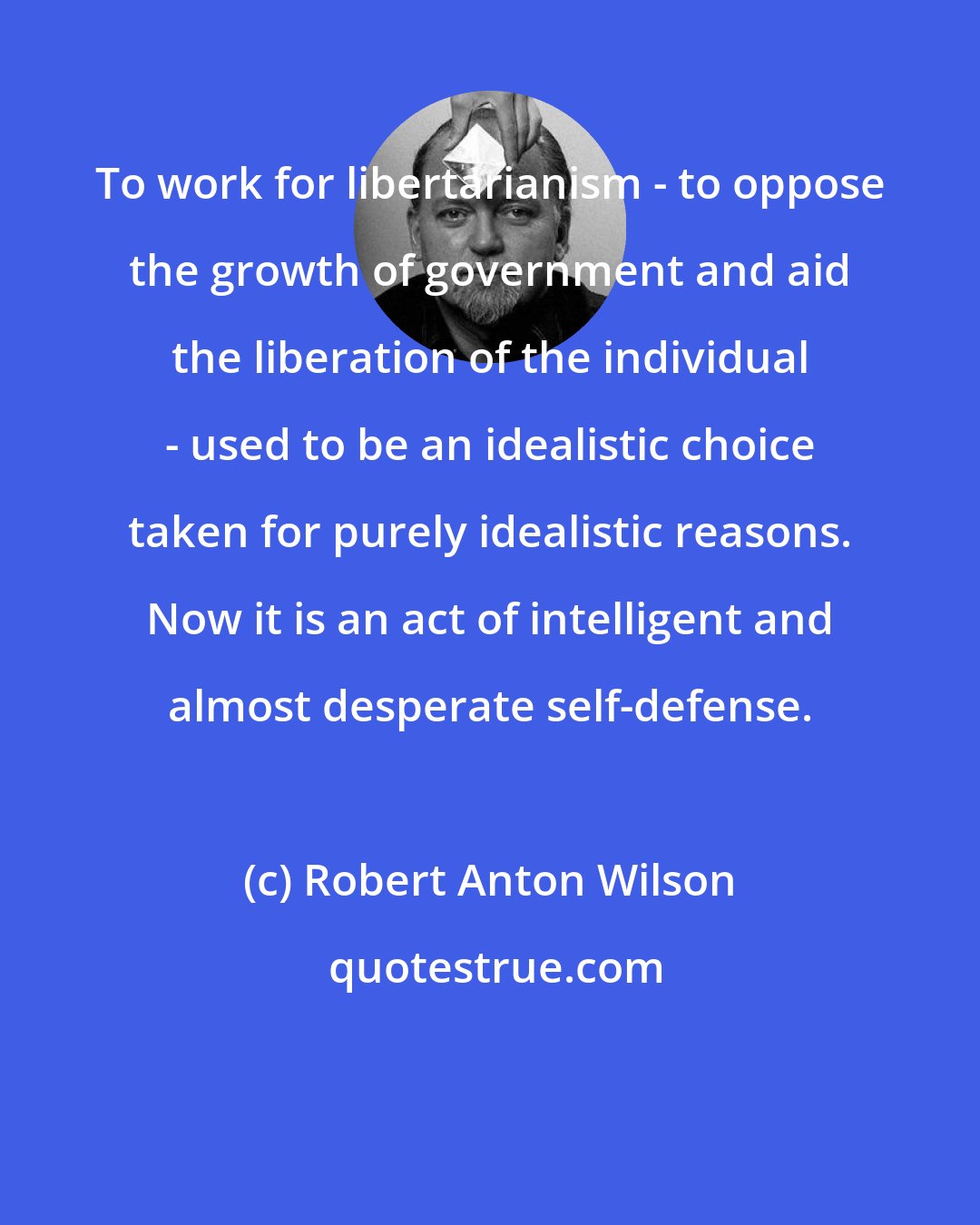 Robert Anton Wilson: To work for libertarianism - to oppose the growth of government and aid the liberation of the individual - used to be an idealistic choice taken for purely idealistic reasons. Now it is an act of intelligent and almost desperate self-defense.