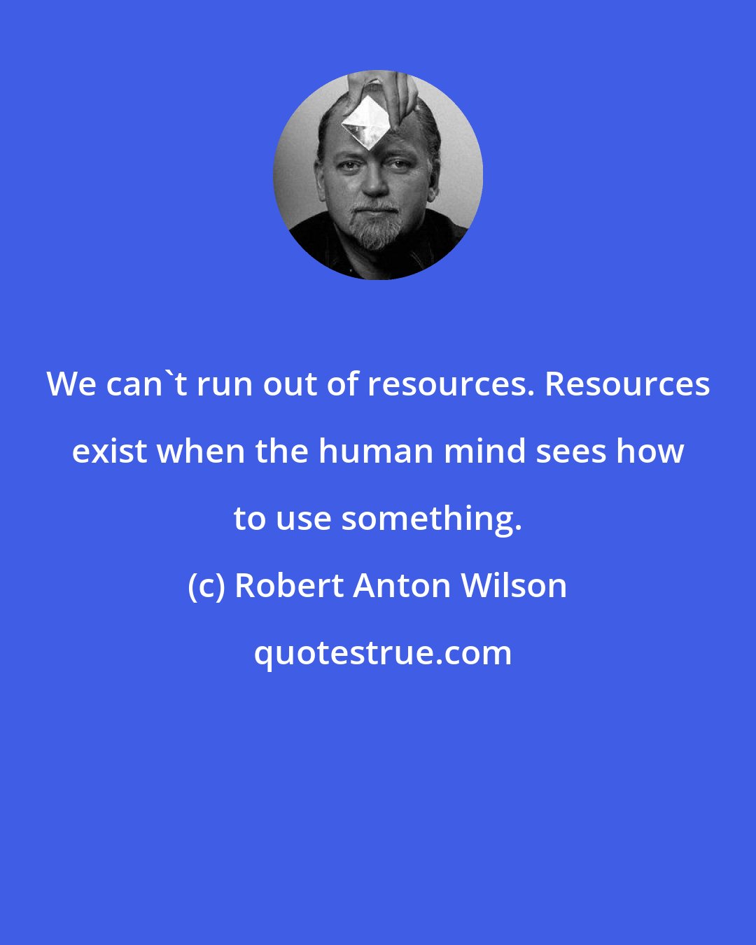 Robert Anton Wilson: We can't run out of resources. Resources exist when the human mind sees how to use something.