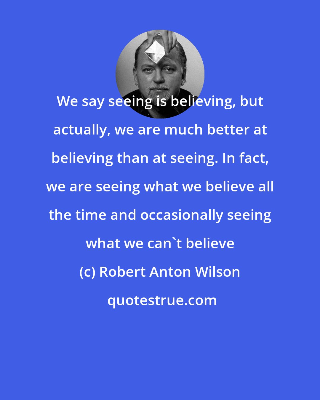 Robert Anton Wilson: We say seeing is believing, but actually, we are much better at believing than at seeing. In fact, we are seeing what we believe all the time and occasionally seeing what we can't believe