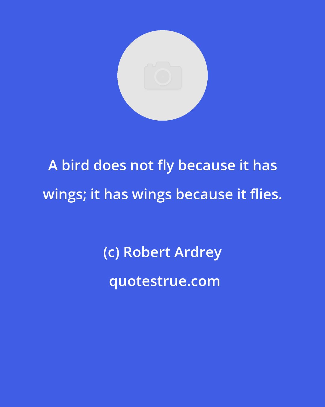 Robert Ardrey: A bird does not fly because it has wings; it has wings because it flies.