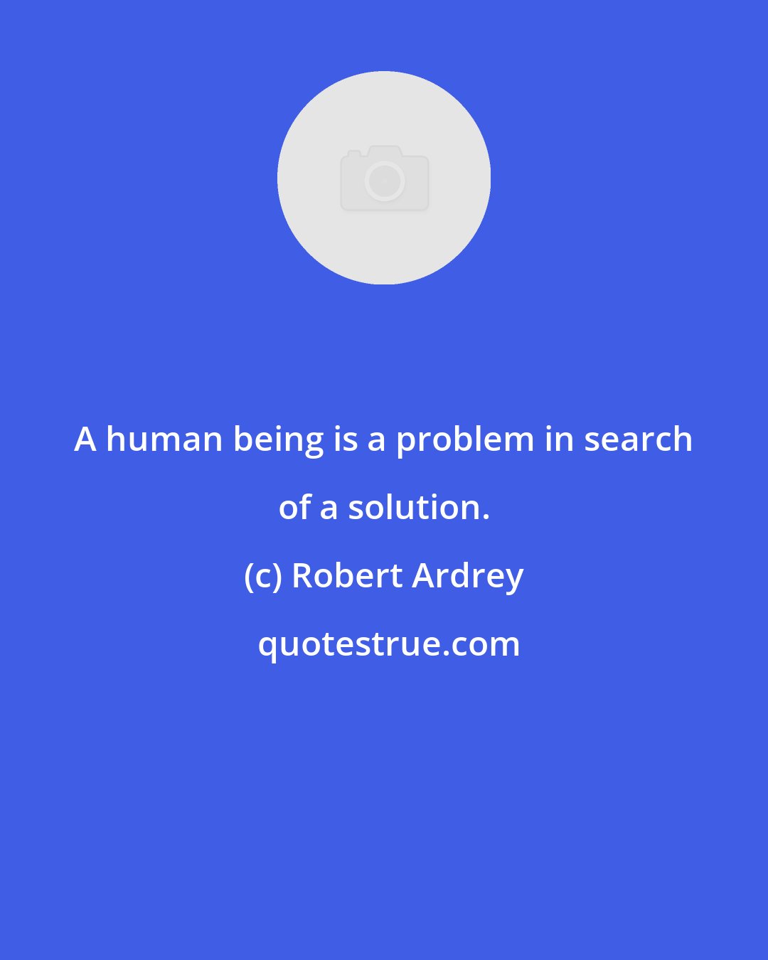 Robert Ardrey: A human being is a problem in search of a solution.