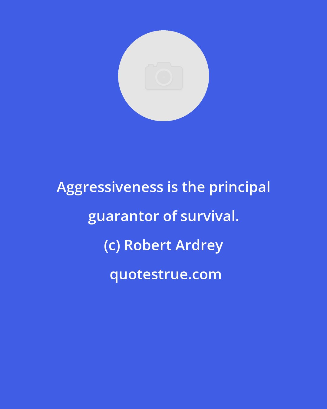 Robert Ardrey: Aggressiveness is the principal guarantor of survival.