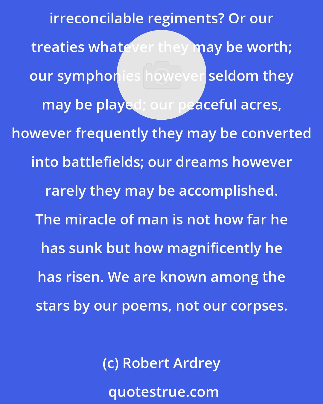 Robert Ardrey: But we were born of risen apes, not fallen angels, and the apes were armed killers besides. And so what shall we wonder at? Our murders and massacres and missiles, and our irreconcilable regiments? Or our treaties whatever they may be worth; our symphonies however seldom they may be played; our peaceful acres, however frequently they may be converted into battlefields; our dreams however rarely they may be accomplished. The miracle of man is not how far he has sunk but how magnificently he has risen. We are known among the stars by our poems, not our corpses.