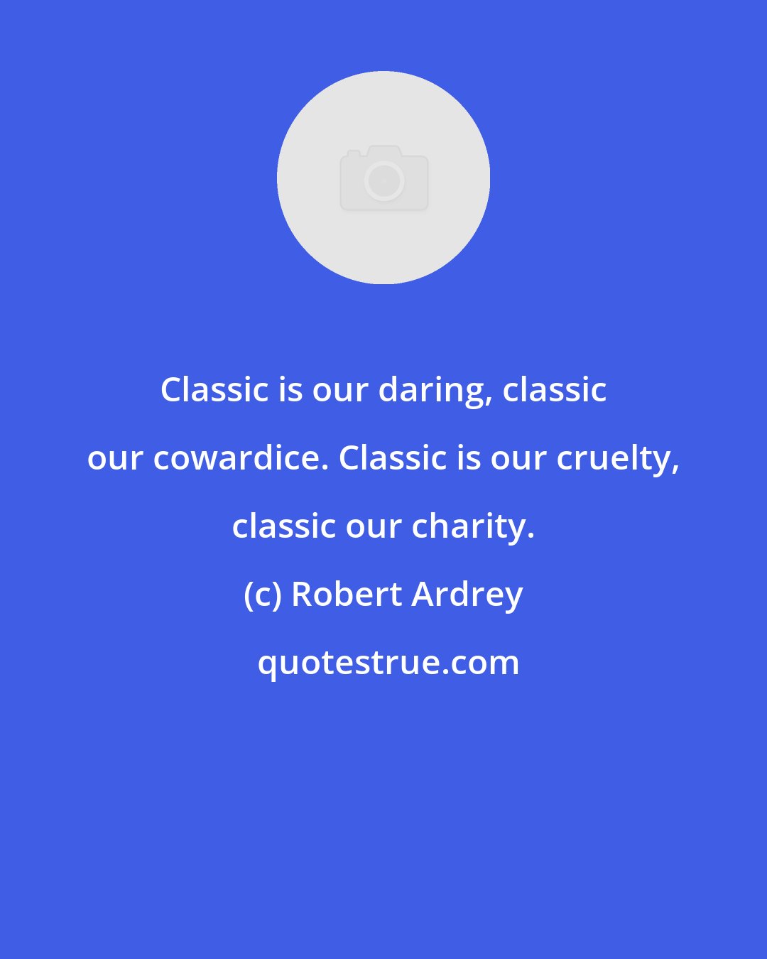 Robert Ardrey: Classic is our daring, classic our cowardice. Classic is our cruelty, classic our charity.