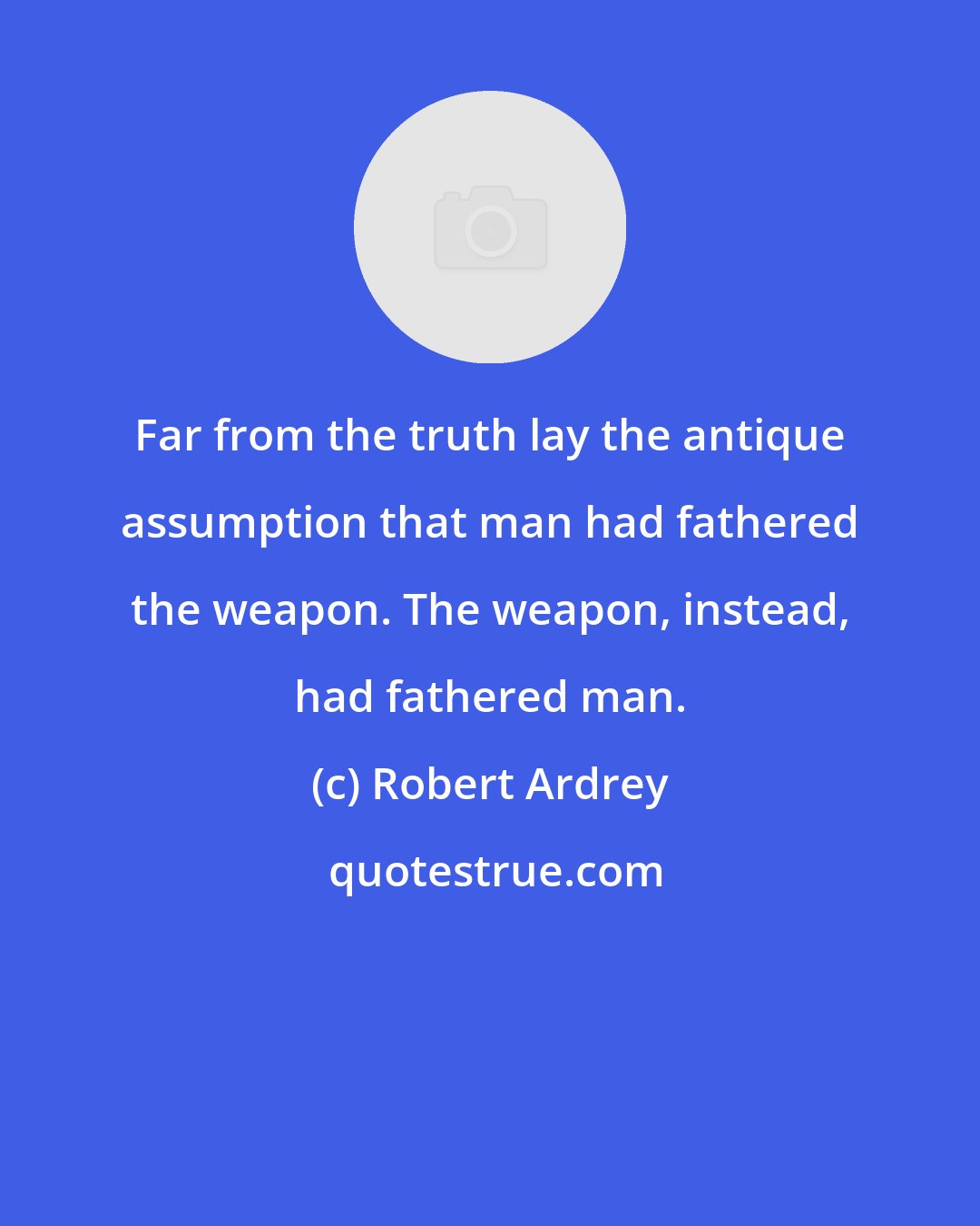 Robert Ardrey: Far from the truth lay the antique assumption that man had fathered the weapon. The weapon, instead, had fathered man.