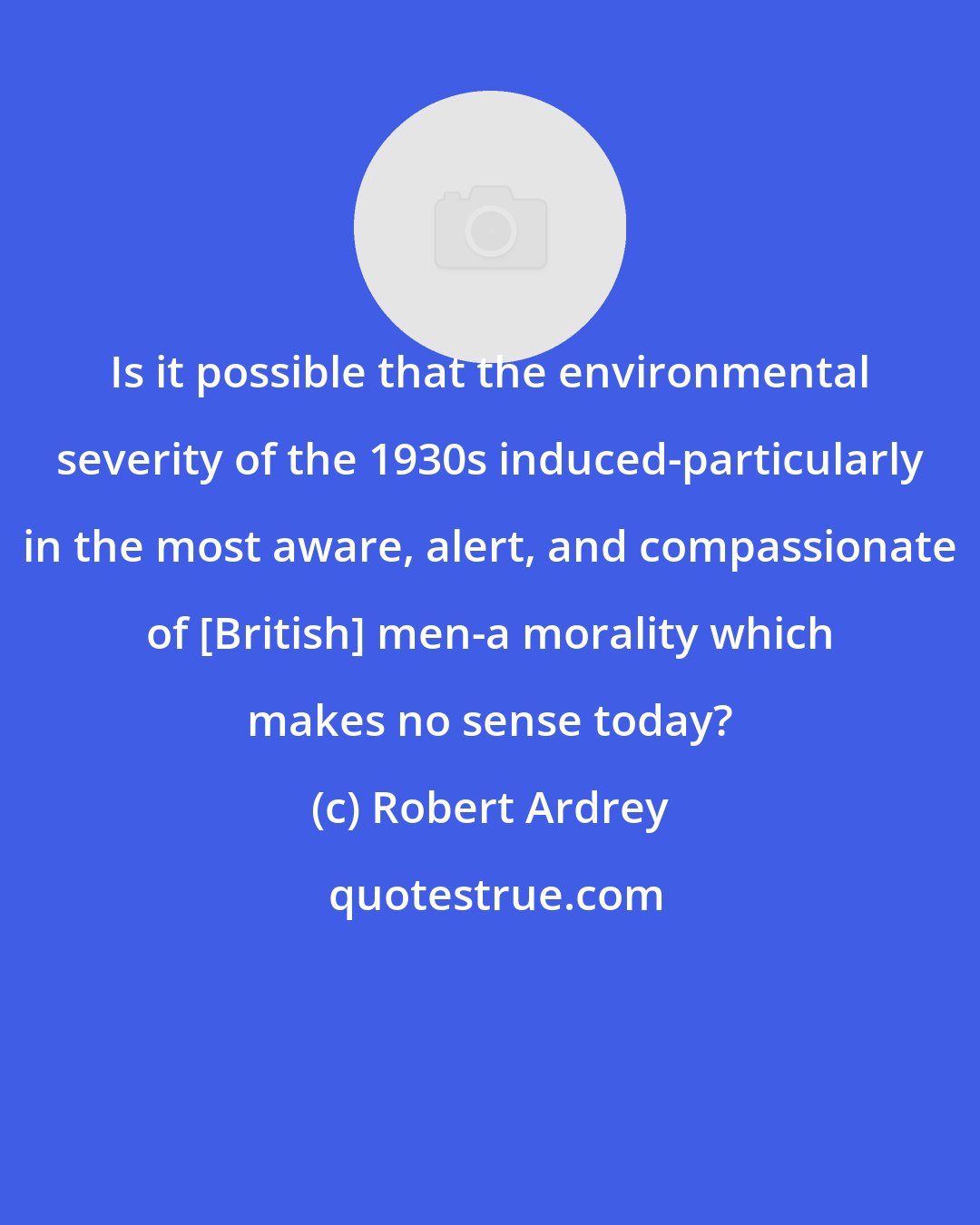 Robert Ardrey: Is it possible that the environmental severity of the 1930s induced-particularly in the most aware, alert, and compassionate of [British] men-a morality which makes no sense today?