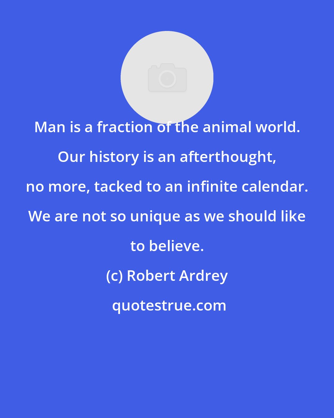 Robert Ardrey: Man is a fraction of the animal world. Our history is an afterthought, no more, tacked to an infinite calendar. We are not so unique as we should like to believe.