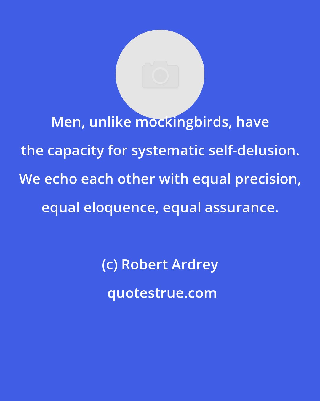 Robert Ardrey: Men, unlike mockingbirds, have the capacity for systematic self-delusion. We echo each other with equal precision, equal eloquence, equal assurance.