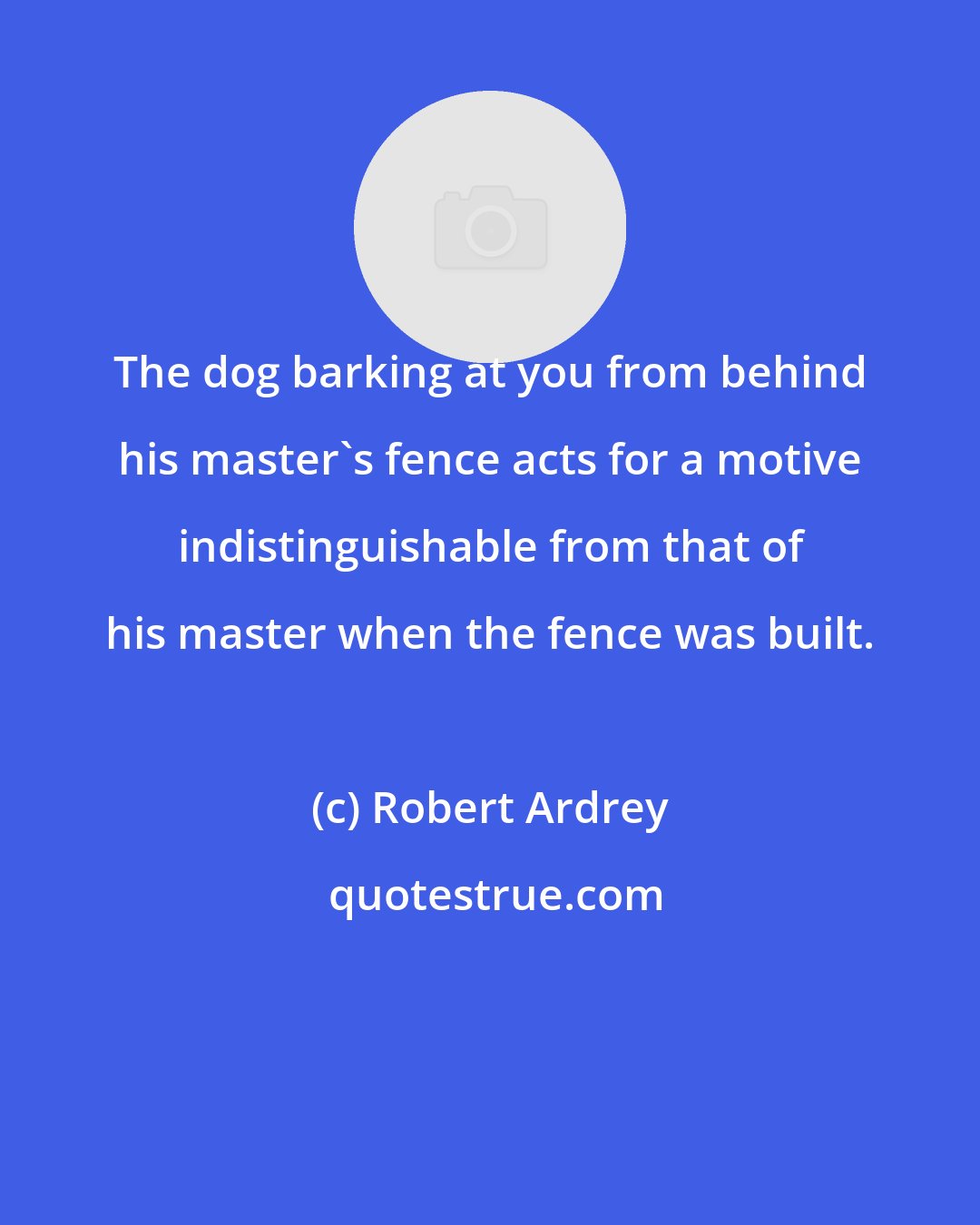 Robert Ardrey: The dog barking at you from behind his master's fence acts for a motive indistinguishable from that of his master when the fence was built.