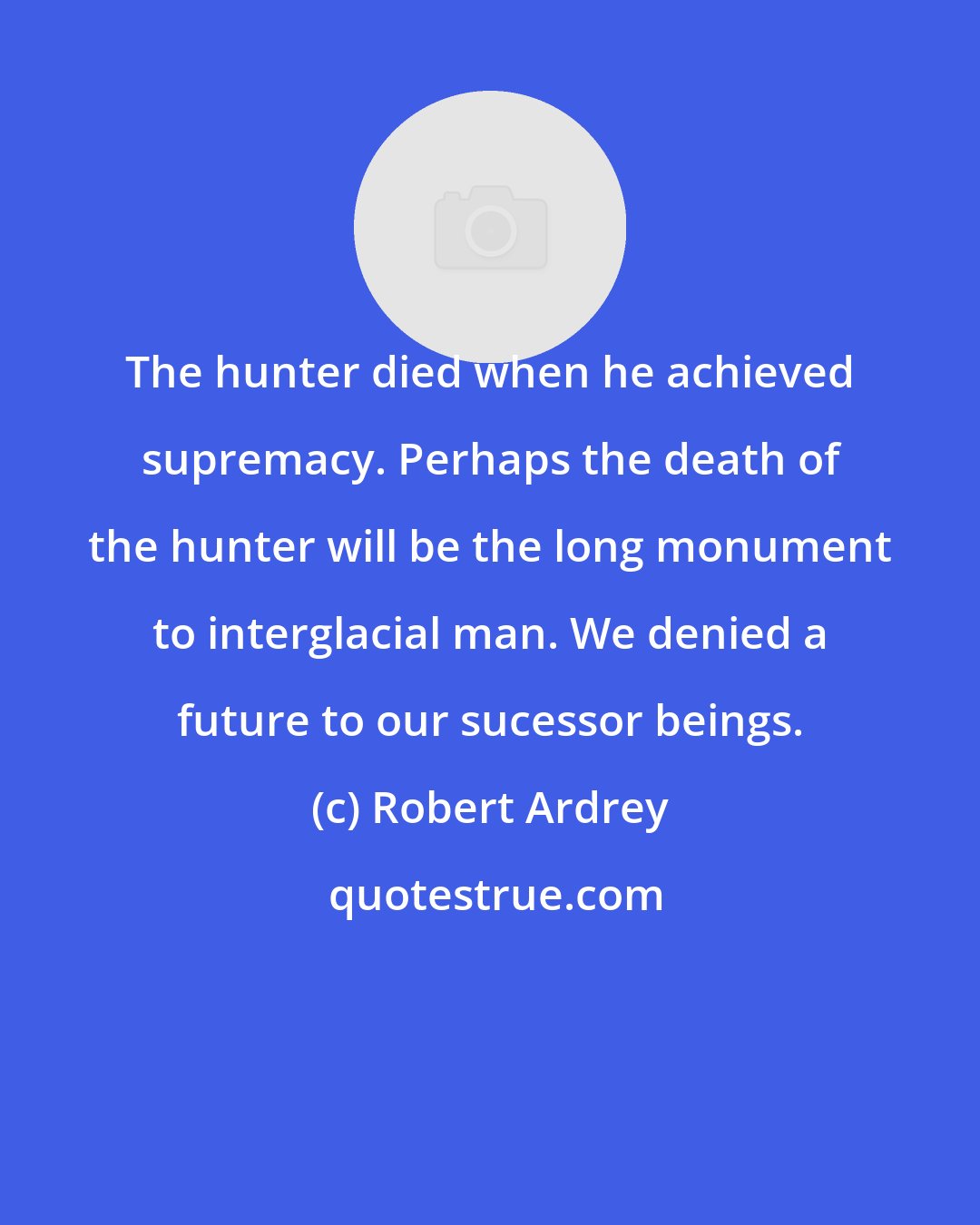 Robert Ardrey: The hunter died when he achieved supremacy. Perhaps the death of the hunter will be the long monument to interglacial man. We denied a future to our sucessor beings.