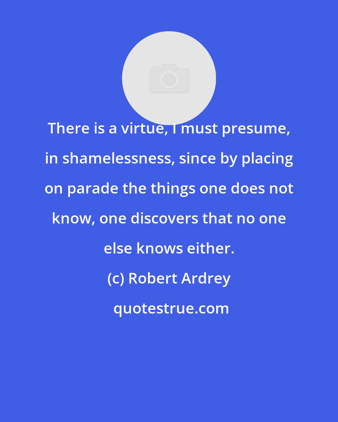 Robert Ardrey: There is a virtue, I must presume, in shamelessness, since by placing on parade the things one does not know, one discovers that no one else knows either.