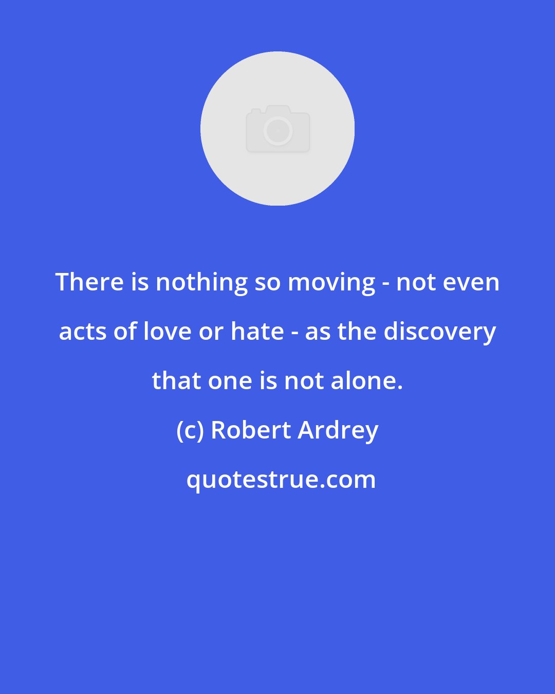 Robert Ardrey: There is nothing so moving - not even acts of love or hate - as the discovery that one is not alone.