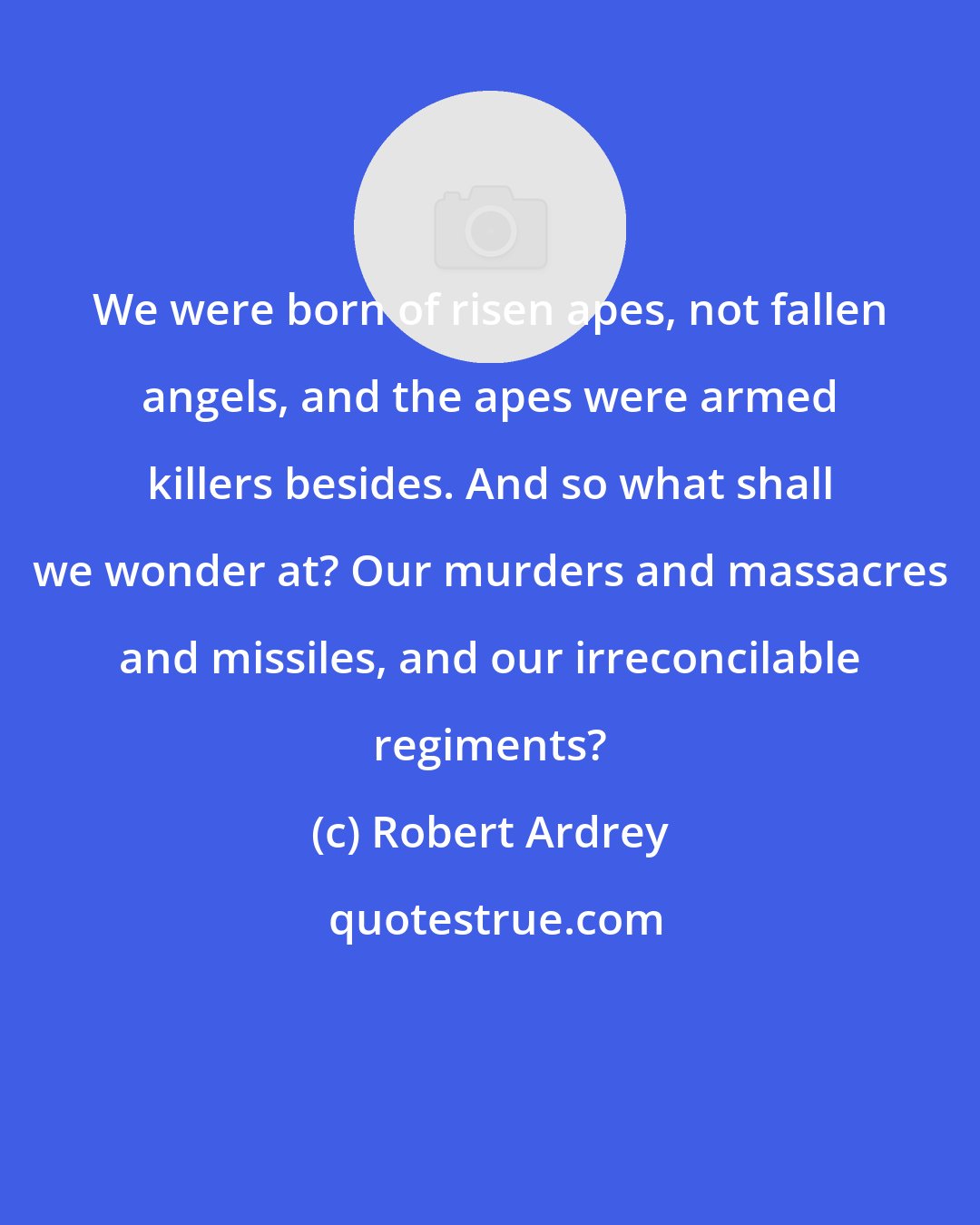 Robert Ardrey: We were born of risen apes, not fallen angels, and the apes were armed killers besides. And so what shall we wonder at? Our murders and massacres and missiles, and our irreconcilable regiments?