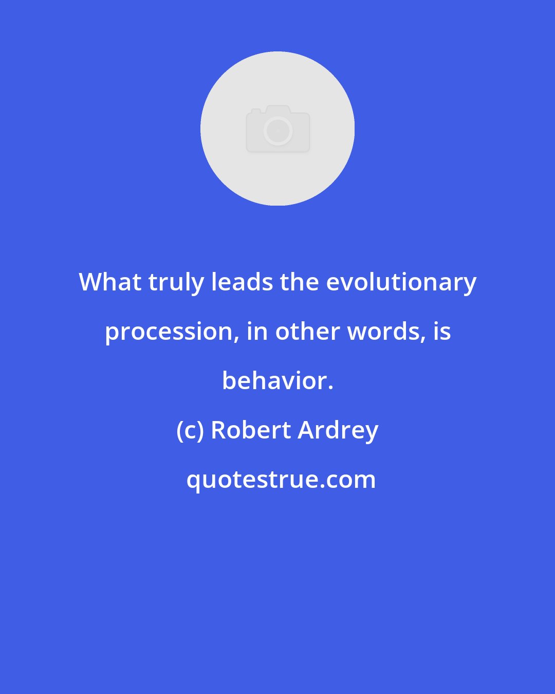 Robert Ardrey: What truly leads the evolutionary procession, in other words, is behavior.