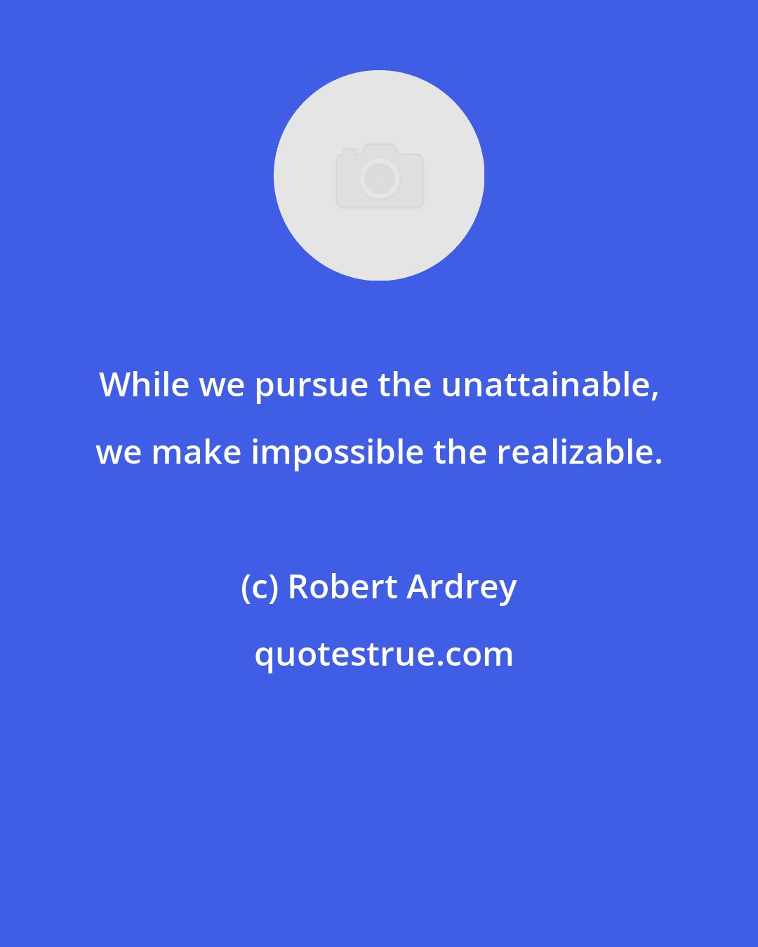 Robert Ardrey: While we pursue the unattainable, we make impossible the realizable.