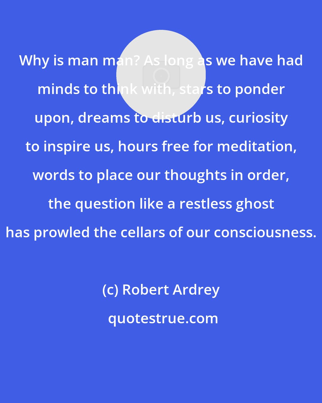 Robert Ardrey: Why is man man? As long as we have had minds to think with, stars to ponder upon, dreams to disturb us, curiosity to inspire us, hours free for meditation, words to place our thoughts in order, the question like a restless ghost has prowled the cellars of our consciousness.