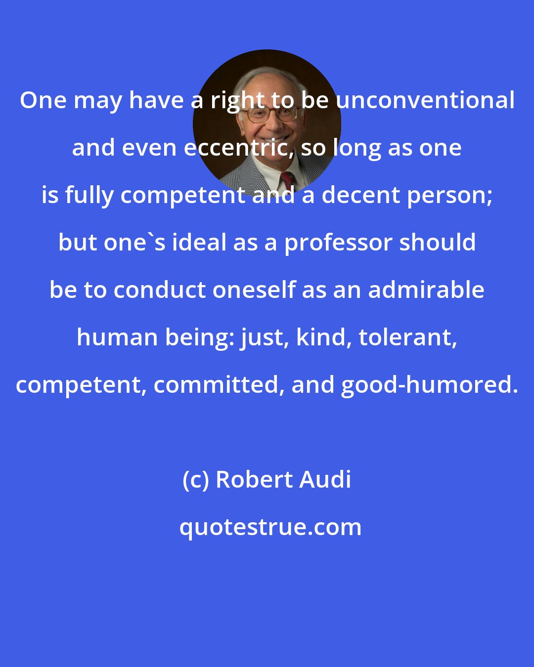 Robert Audi: One may have a right to be unconventional and even eccentric, so long as one is fully competent and a decent person; but one's ideal as a professor should be to conduct oneself as an admirable human being: just, kind, tolerant, competent, committed, and good-humored.