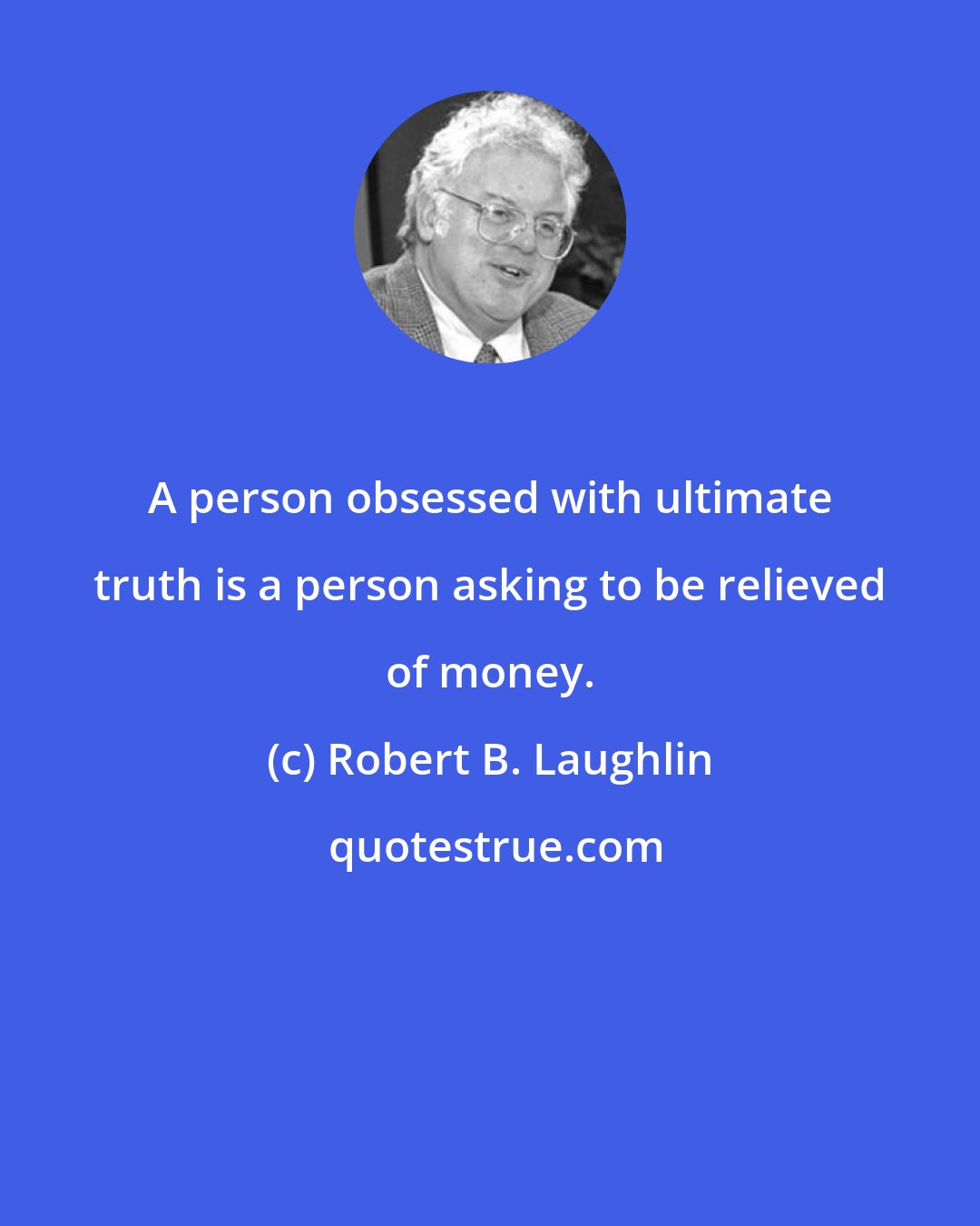 Robert B. Laughlin: A person obsessed with ultimate truth is a person asking to be relieved of money.