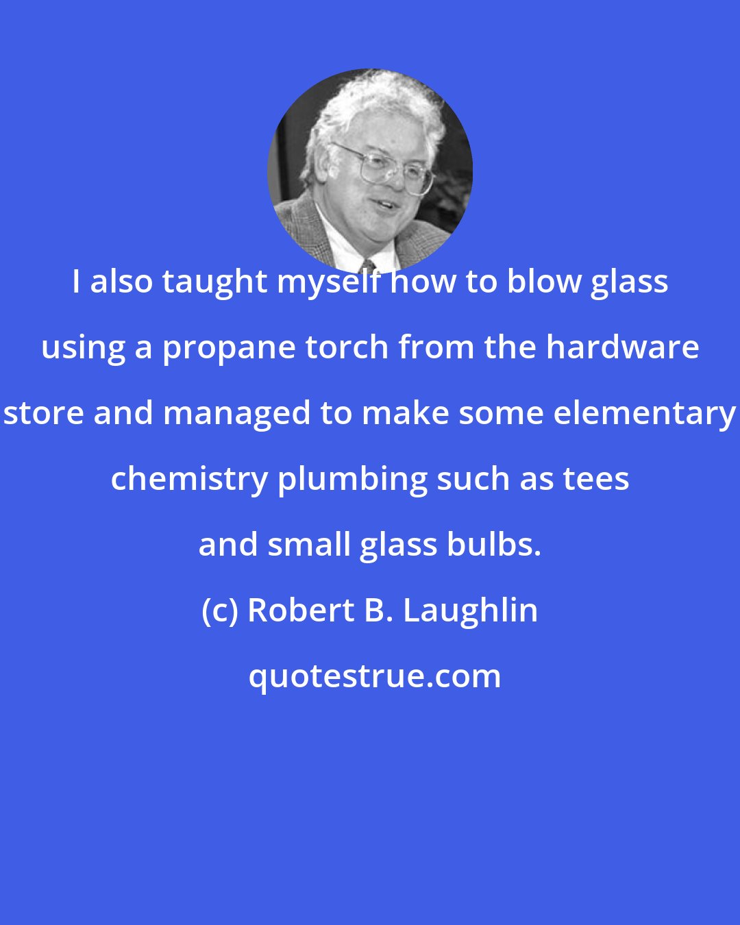 Robert B. Laughlin: I also taught myself how to blow glass using a propane torch from the hardware store and managed to make some elementary chemistry plumbing such as tees and small glass bulbs.